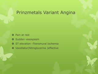 Prinzmetals Variant Angina
 Pain at rest
 Sudden vasospasm
 ST elevation –Transmural Ischemia
 Vaodilator(Nitroglycerine )effective
 