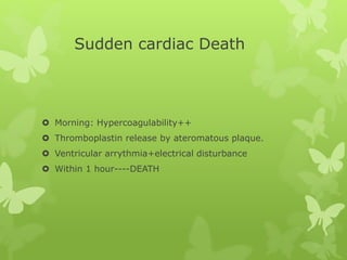 Sudden cardiac Death
 Morning: Hypercoagulability++
 Thromboplastin release by ateromatous plaque.
 Ventricular arrythmia+electrical disturbance
 Within 1 hour----DEATH
 