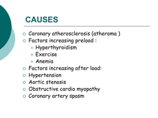 CAUSES
 Coronary atherosclerosis (atheroma )
 Factors increasing preload :
 Hyperthyroidism
 Exercise
 Anemia
 Factors increasing after load:
 Hypertension
 Aortic stenosis
 Obstructive cardio myopathy
 Coronary artery spasm
 