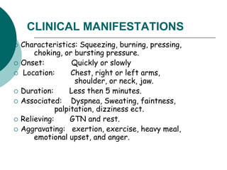 CLINICAL MANIFESTATIONS
 Characteristics: Squeezing, burning, pressing,
choking, or bursting pressure.
 Onset: Quickly or slowly
 Location: Chest, right or left arms,
shoulder, or neck, jaw.
 Duration: Less then 5 minutes.
 Associated: Dyspnea, Sweating, faintness,
palpitation, dizziness ect.
 Relieving: GTN and rest.
 Aggravating: exertion, exercise, heavy meal,
emotional upset, and anger.
 