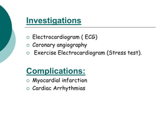 Investigations
 Electrocardiogram ( ECG)
 Coronary angiography
 Exercise Electrocardiogram (Stress test).
Complications:
 Myocardial infarction
 Cardiac Arrhythmias
 