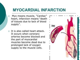 MYOCARDIAL INFARCTION
 Myo means muscle, “Cardiac”
heart, infarction means “death
of tissues due to lack of blood
supply”.
 It is also called heart attack.
It occurs when coronary
arteries become blocked and
the part of myocardial
muscles become dead due to
prolonged lack of oxygen
supply to the muscle cells.
 