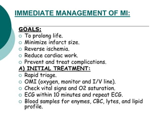 IMMEDIATE MANAGEMENT OF MI:
GOALS:
 To prolong life.
 Minimize infarct size.
 Reverse ischemia.
 Reduce cardiac work.
 Prevent and treat complications.
A) INITIAL TREATMENT:
 Rapid triage.
 OMI (oxygen, monitor and I/V line).
 Check vital signs and O2 saturation.
 ECG within 10 minutes and repeat ECG.
 Blood samples for enymes, CBC, lytes, and lipid
profile.
 