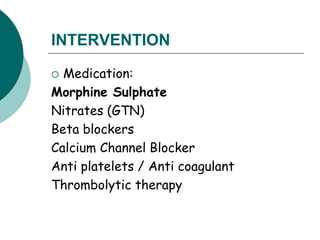 INTERVENTION
 Medication:
Morphine Sulphate
Nitrates (GTN)
Beta blockers
Calcium Channel Blocker
Anti platelets / Anti coagulant
Thrombolytic therapy
 