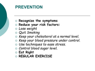PREVENTION
 Recognize the symptoms
 Reduce your risk factors:
 Lose weight
 Quit Smoking
 Keep your cholesterol at a normal level.
 Keep your blood pressure under control.
 Use techniques to ease stress.
 Control blood sugar level.
 Eat Right
 REGULAR EXERCISE
 