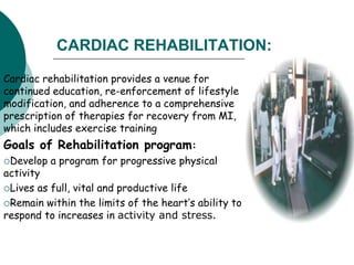 CARDIAC REHABILITATION:
Cardiac rehabilitation provides a venue for
continued education, re-enforcement of lifestyle
modification, and adherence to a comprehensive
prescription of therapies for recovery from MI,
which includes exercise training
Goals of Rehabilitation program:
Develop a program for progressive physical
activity
Lives as full, vital and productive life
Remain within the limits of the heart’s ability to
respond to increases in activity and stress.
 