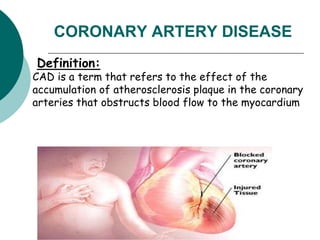 CORONARY ARTERY DISEASE
Definition:
CAD is a term that refers to the effect of the
accumulation of atherosclerosis plaque in the coronary
arteries that obstructs blood flow to the myocardium
 