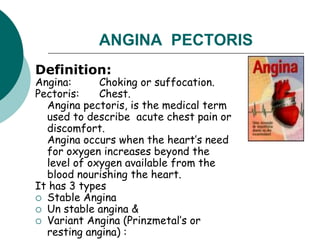 ANGINA PECTORIS
Definition:
Angina: Choking or suffocation.
Pectoris: Chest.
Angina pectoris, is the medical term
used to describe acute chest pain or
discomfort.
Angina occurs when the heart’s need
for oxygen increases beyond the
level of oxygen available from the
blood nourishing the heart.
It has 3 types
 Stable Angina
 Un stable angina &
 Variant Angina (Prinzmetal’s or
resting angina) :
 