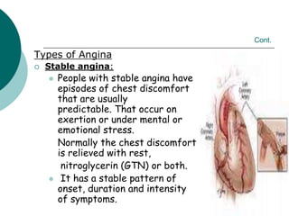 Cont.
Types of Angina
 Stable angina:
 People with stable angina have
episodes of chest discomfort
that are usually
predictable. That occur on
exertion or under mental or
emotional stress.
Normally the chest discomfort
is relieved with rest,
nitroglycerin (GTN) or both.
 It has a stable pattern of
onset, duration and intensity
of symptoms.
 