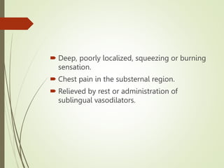 Deep, poorly localized, squeezing or burning
sensation.
 Chest pain in the substernal region.
 Relieved by rest or administration of
sublingual vasodilators.
 