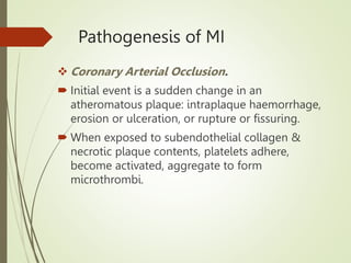 Pathogenesis of MI
 Coronary Arterial Occlusion.
 Initial event is a sudden change in an
atheromatous plaque: intraplaque haemorrhage,
erosion or ulceration, or rupture or fissuring.
 When exposed to subendothelial collagen &
necrotic plaque contents, platelets adhere,
become activated, aggregate to form
microthrombi.
 