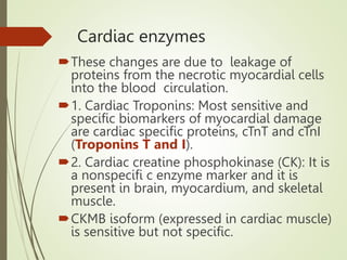 Cardiac enzymes
These changes are due to leakage of
proteins from the necrotic myocardial cells
into the blood circulation.
1. Cardiac Troponins: Most sensitive and
specific biomarkers of myocardial damage
are cardiac specific proteins, cTnT and cTnI
(Troponins T and I).
2. Cardiac creatine phosphokinase (CK): It is
a nonspecifi c enzyme marker and it is
present in brain, myocardium, and skeletal
muscle.
CKMB isoform (expressed in cardiac muscle)
is sensitive but not specific.
 