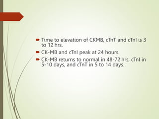  Time to elevation of CKMB, cTnT and cTnI is 3
to 12 hrs.
 CK-MB and cTnI peak at 24 hours.
 CK-MB returns to normal in 48-72 hrs, cTnI in
5-10 days, and cTnT in 5 to 14 days.
 