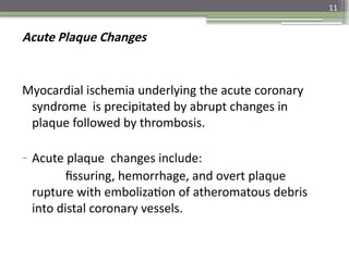 11
Acute Plaque Changes
Myocardial ischemia underlying the acute coronary
syndrome is precipitated by abrupt changes in
plaque followed by thrombosis.
- Acute plaque changes include:
fissuring, hemorrhage, and overt plaque
rupture with embolization of atheromatous debris
into distal coronary vessels.
 