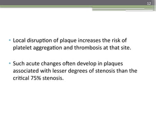 12
• Local disruption of plaque increases the risk of
platelet aggregation and thrombosis at that site.
• Such acute changes often develop in plaques
associated with lesser degrees of stenosis than the
critical 75% stenosis.
 