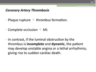 14
Coronary Artery Thrombosis
- Plaque rupture  thrombus formation.
- Complete occlusion  MI.
- In contrast, if the luminal obstruction by the
thrombus is incomplete and dynamic, the patient
may develop unstable angina or a lethal arrhythmia,
giving rise to sudden cardiac death.
 