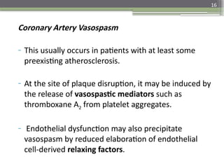 16
Coronary Artery Vasospasm
- This usually occurs in patients with at least some
preexisting atherosclerosis.
- At the site of plaque disruption, it may be induced by
the release of vasospastic mediators such as
thromboxane A2 from platelet aggregates.
- Endothelial dysfunction may also precipitate
vasospasm by reduced elaboration of endothelial
cell-derived relaxing factors.
 