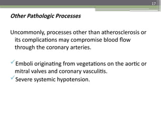 17
Other Pathologic Processes
Uncommonly, processes other than atherosclerosis or
its complications may compromise blood flow
through the coronary arteries.
Emboli originating from vegetations on the aortic or
mitral valves and coronary vasculitis.
Severe systemic hypotension.
 