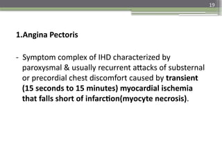 19
1.Angina Pectoris
- Symptom complex of IHD characterized by
paroxysmal & usually recurrent attacks of substernal
or precordial chest discomfort caused by transient
(15 seconds to 15 minutes) myocardial ischemia
that falls short of infarction(myocyte necrosis).
 