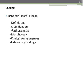 2
Outline
• Ischemic Heart Disease.
- Definition.
-Classification
-Pathogenesis
-Morphology
-Clinical consequences
-Laboratory findings
 