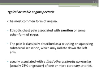 21
Typical or stable angina pectoris
-The most common form of angina.
- Episodic chest pain associated with exertion or some
other form of stress.
- The pain is classically described as a crushing or squeezing
substernal sensation, which may radiate down the left
arm.
- usually associated with a fixed atherosclerotic narrowing
(usually 75% or greater) of one or more coronary arteries.
 