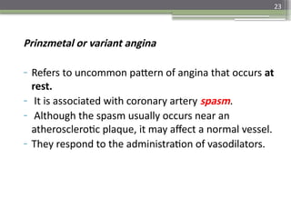 23
Prinzmetal or variant angina
- Refers to uncommon pattern of angina that occurs at
rest.
- It is associated with coronary artery spasm.
- Although the spasm usually occurs near an
atherosclerotic plaque, it may affect a normal vessel.
- They respond to the administration of vasodilators.
 