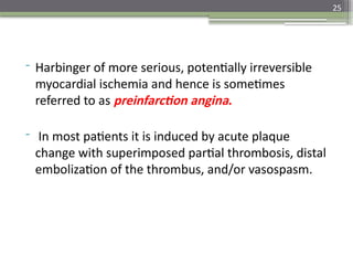 25
- Harbinger of more serious, potentially irreversible
myocardial ischemia and hence is sometimes
referred to as preinfarction angina.
- In most patients it is induced by acute plaque
change with superimposed partial thrombosis, distal
embolization of the thrombus, and/or vasospasm.
 