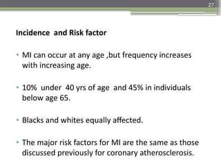 27
Incidence and Risk factor
• MI can occur at any age ,but frequency increases
with increasing age.
• 10% under 40 yrs of age and 45% in individuals
below age 65.
• Blacks and whites equally affected.
• The major risk factors for MI are the same as those
discussed previously for coronary atherosclerosis.
 