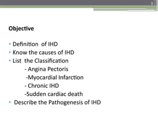 3
Objective
• Definition of IHD
• Know the causes of IHD
• List the Classification
- Angina Pectoris
-Myocardial Infarction
- Chronic IHD
-Sudden cardiac death
• Describe the Pathogenesis of IHD
 
