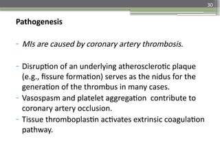 30
Pathogenesis
- MIs are caused by coronary artery thrombosis.
- Disruption of an underlying atherosclerotic plaque
(e.g., fissure formation) serves as the nidus for the
generation of the thrombus in many cases.
- Vasospasm and platelet aggregation contribute to
coronary artery occlusion.
- Tissue thromboplastin activates extrinsic coagulation
pathway.
 