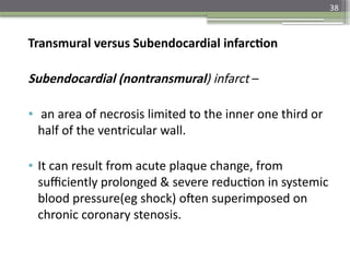 38
Transmural versus Subendocardial infarction
Subendocardial (nontransmural) infarct –
• an area of necrosis limited to the inner one third or
half of the ventricular wall.
• It can result from acute plaque change, from
sufficiently prolonged & severe reduction in systemic
blood pressure(eg shock) often superimposed on
chronic coronary stenosis.
 