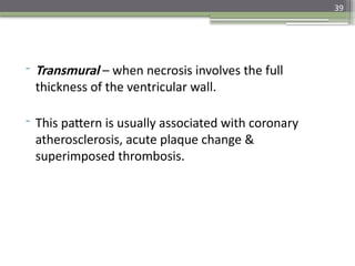 39
- Transmural – when necrosis involves the full
thickness of the ventricular wall.
- This pattern is usually associated with coronary
atherosclerosis, acute plaque change &
superimposed thrombosis.
 