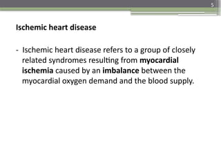 5
Ischemic heart disease
- Ischemic heart disease refers to a group of closely
related syndromes resulting from myocardial
ischemia caused by an imbalance between the
myocardial oxygen demand and the blood supply.
 