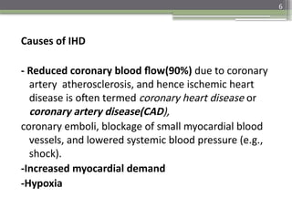 6
Causes of IHD
- Reduced coronary blood flow(90%) due to coronary
artery atherosclerosis, and hence ischemic heart
disease is often termed coronary heart disease or
coronary artery disease(CAD),
coronary emboli, blockage of small myocardial blood
vessels, and lowered systemic blood pressure (e.g.,
shock).
-Increased myocardial demand
-Hypoxia
 