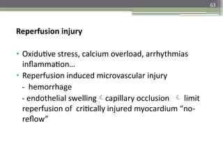 63
Reperfusion injury
• Oxidutive stress, calcium overload, arrhythmias
inflammation…
• Reperfusion induced microvascular injury
- hemorrhage
- endothelial swellingcapillary occlusion  limit
reperfusion of critically injured myocardium “no-
reflow”
 