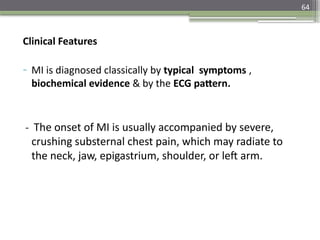 64
Clinical Features
- MI is diagnosed classically by typical symptoms ,
biochemical evidence & by the ECG pattern.
- The onset of MI is usually accompanied by severe,
crushing substernal chest pain, which may radiate to
the neck, jaw, epigastrium, shoulder, or left arm.
 