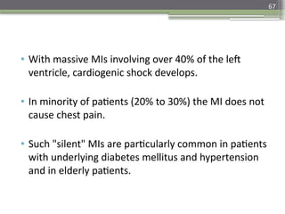 67
• With massive MIs involving over 40% of the left
ventricle, cardiogenic shock develops.
• In minority of patients (20% to 30%) the MI does not
cause chest pain.
• Such "silent" MIs are particularly common in patients
with underlying diabetes mellitus and hypertension
and in elderly patients.
 