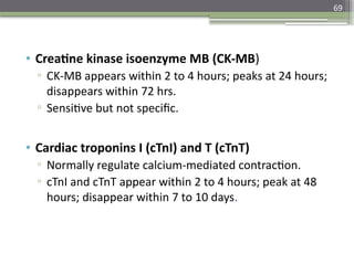 69
• Creatine kinase isoenzyme MB (CK-MB)
▫ CK-MB appears within 2 to 4 hours; peaks at 24 hours;
disappears within 72 hrs.
▫ Sensitive but not specific.
• Cardiac troponins I (cTnI) and T (cTnT)
▫ Normally regulate calcium-mediated contraction.
▫ cTnI and cTnT appear within 2 to 4 hours; peak at 48
hours; disappear within 7 to 10 days.
 