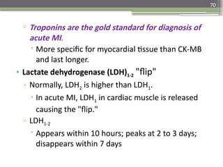 70
▫ Troponins are the gold standard for diagnosis of
acute MI.
 More specific for myocardial tissue than CK-MB
and last longer.
• Lactate dehydrogenase (LDH)1-2 "flip"
▫ Normally, LDH2 is higher than LDH1.
 In acute MI, LDH1 in cardiac muscle is released
causing the "flip."
▫ LDH1-2
 Appears within 10 hours; peaks at 2 to 3 days;
disappears within 7 days
 