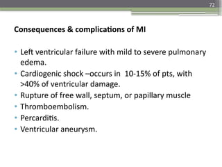 72
Consequences & complications of MI
• Left ventricular failure with mild to severe pulmonary
edema.
• Cardiogenic shock –occurs in 10-15% of pts, with
>40% of ventricular damage.
• Rupture of free wall, septum, or papillary muscle
• Thromboembolism.
• Percarditis.
• Ventricular aneurysm.
 