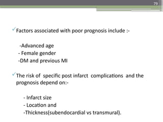 79
Factors associated with poor prognosis include :-
-Advanced age
- Female gender
-DM and previous MI
The risk of specific post infarct complications and the
prognosis depend on:-
- Infarct size
- Location and
-Thickness(subendocardial vs transmural).
 