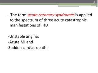 8
- The term acute coronary syndromes is applied
to the spectrum of three acute catastrophic
manifestations of IHD
-Unstable angina,
-Acute MI and
-Sudden cardiac death.
 