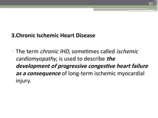 80
3.Chronic Ischemic Heart Disease
- The term chronic IHD, sometimes called ischemic
cardiomyopathy, is used to describe the
development of progressive congestive heart failure
as a consequence of long-term ischemic myocardial
injury.
 
