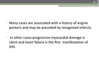 81
- Many cases are associated with a history of angina
pectoris and may be preceded by recognized infarcts.
- In other cases progressive myocardial damage is
silent and heart failure is the first manifestation of
IHD.
 