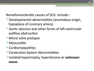 84
Nonatherosclerotic causes of SCD include:-
Developmental abnormalities (anomalous origin,
hypoplasia of coronary artery)
Aortic stenosis and other forms of left ventricular
outflow obstruction
Mitral valve prolapse
Myocarditis
Cardiomyopathies
Conduction System Abnormalities
Isolated hypertrophy, hypertensive or unknown
cause.
 