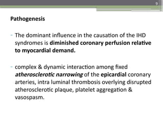 9
Pathogenesis
- The dominant influence in the causation of the IHD
syndromes is diminished coronary perfusion relative
to myocardial demand.
- complex & dynamic interaction among fixed
atherosclerotic narrowing of the epicardial coronary
arteries, intra luminal thrombosis overlying disrupted
atherosclerotic plaque, platelet aggregation &
vasospasm.
 