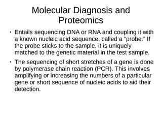 Molecular Diagnosis and
Proteomics
● Entails sequencing DNA or RNA and coupling it with
a known nucleic acid sequence, called a “probe.” If
the probe sticks to the sample, it is uniquely
matched to the genetic material in the test sample.
● The sequencing of short stretches of a gene is done
by polymerase chain reaction (PCR). This involves
amplifying or increasing the numbers of a particular
gene or short sequence of nucleic acids to aid their
detection.
 