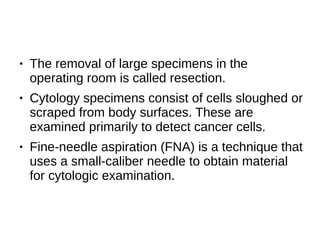 ● The removal of large specimens in the
operating room is called resection.
● Cytology specimens consist of cells sloughed or
scraped from body surfaces. These are
examined primarily to detect cancer cells.
● Fine-needle aspiration (FNA) is a technique that
uses a small-caliber needle to obtain material
for cytologic examination.
 