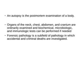 ● An autopsy is the postmortem examination of a body.
● Organs of the neck, chest, abdomen, and cranium are
ordinarily examined and biochemical, microbiologic,
and immunologic tests can be performed if needed
● Forensic pathology is a subfield of pathology in which
accidental and criminal deaths are investigated.
 