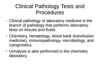 Clinical Pathology Tests and
Procedures
● Clinical pathology or laboratory medicine is the
branch of pathology that performs laboratory
tests on tissues and fluids.
● Chemistry, hematology, blood bank (transfusion
medicine), immunopathology, microbiology, and
cytogenetics.
● Urinalysis is also performed in the chemistry
laboratory
 